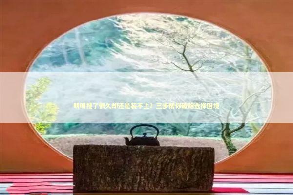 明明搜了很久却还是装不上？三步帮你破除选择困境 IT技术